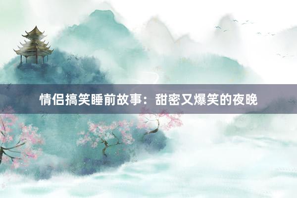 情侣搞笑睡前故事:甜密又爆笑的夜晚
