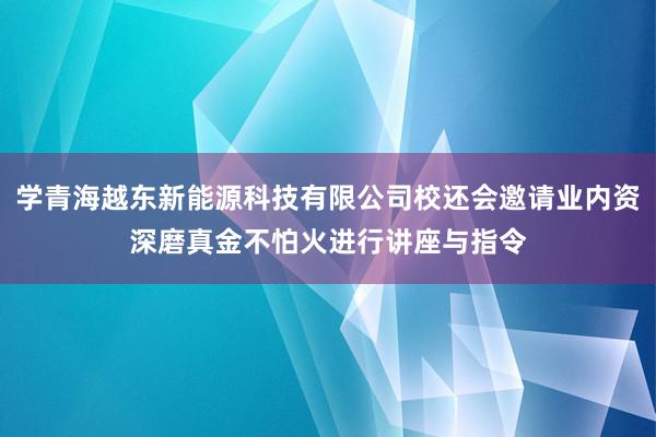 学青海越东新能源科技有限公司校还会邀请业内资深磨真金不怕火进行讲座与指令