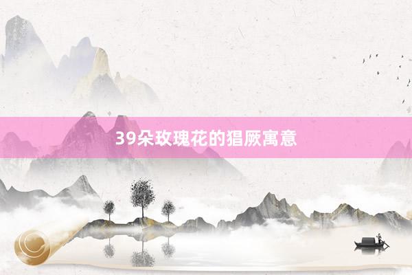 39朵玫瑰花的猖厥寓意