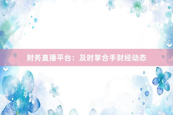 财务直播平台：及时掌合手财经动态